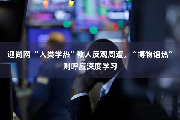 迎尚网 “人类学热”教人反观周遭，“博物馆热”则呼应深度学习