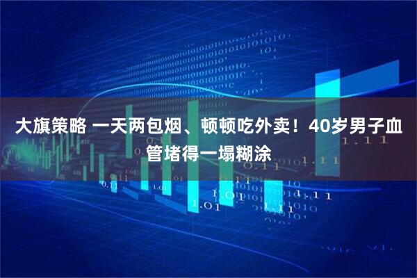 大旗策略 一天两包烟、顿顿吃外卖！40岁男子血管堵得一塌糊涂