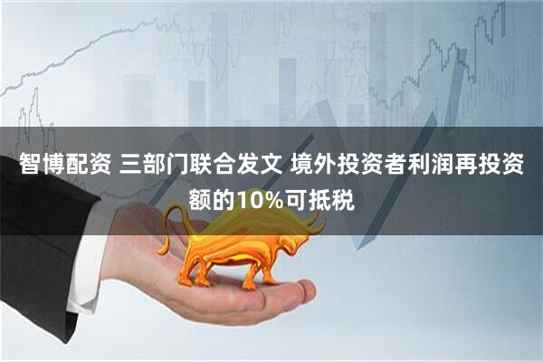 智博配资 三部门联合发文 境外投资者利润再投资额的10%可抵税