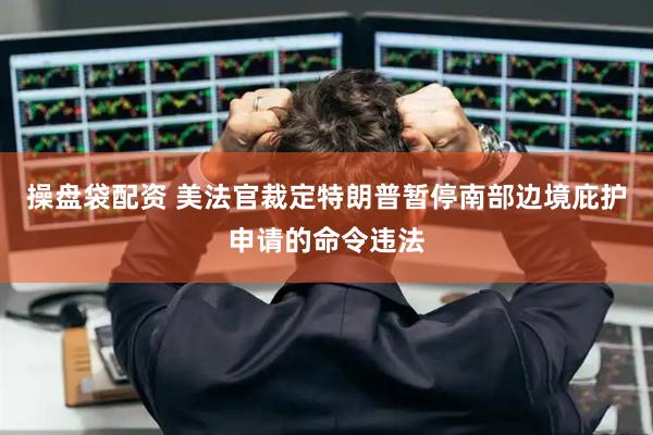 操盘袋配资 美法官裁定特朗普暂停南部边境庇护申请的命令违法