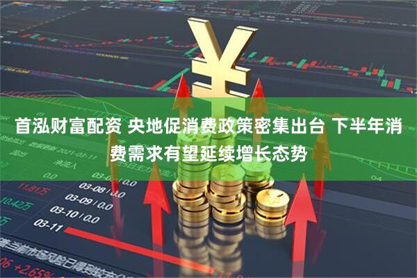 首泓财富配资 央地促消费政策密集出台 下半年消费需求有望延续增长态势