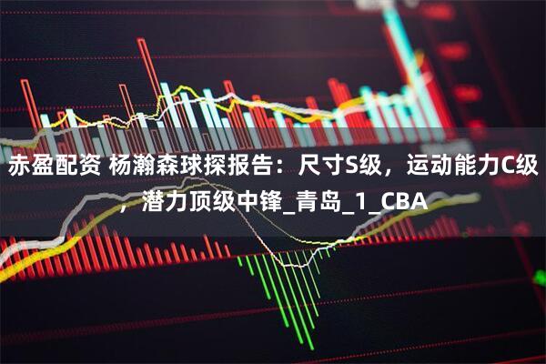 赤盈配资 杨瀚森球探报告：尺寸S级，运动能力C级，潜力顶级中锋_青岛_1_CBA
