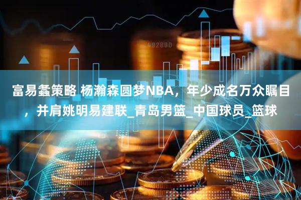 富易螽策略 杨瀚森圆梦NBA，年少成名万众瞩目，并肩姚明易建联_青岛男篮_中国球员_篮球