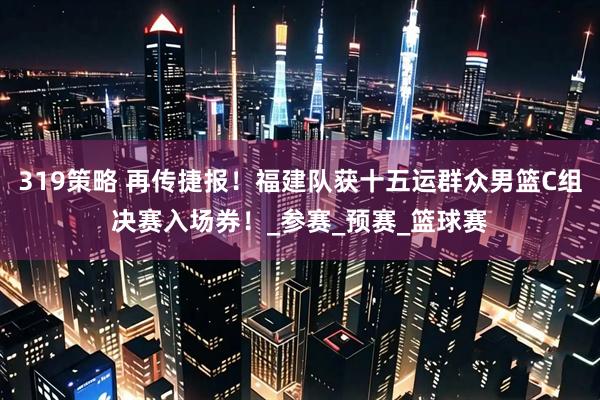 319策略 再传捷报！福建队获十五运群众男篮C组决赛入场券！_参赛_预赛_篮球赛