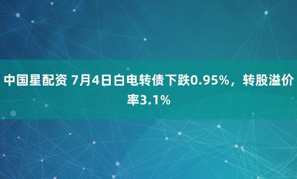中国星配资 7月4日白电转债下跌0.95%，转股溢价率3.1%