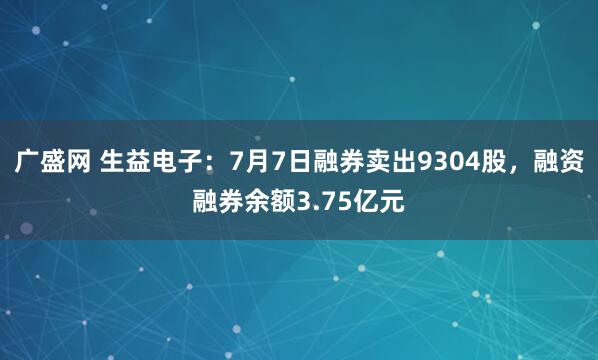 广盛网 生益电子：7月7日融券卖出9304股，融资融券余额3.75亿元