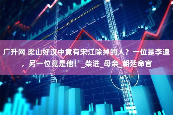 广升网 梁山好汉中竟有宋江除掉的人？一位是李逵，另一位竟是他！_柴进_母亲_朝廷命官