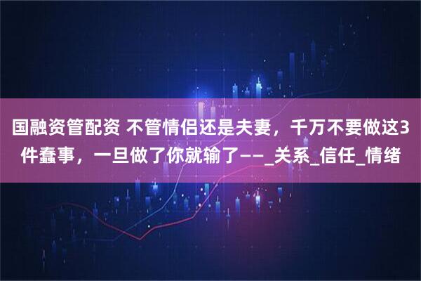 国融资管配资 不管情侣还是夫妻，千万不要做这3件蠢事，一旦做了你就输了——_关系_信任_情绪