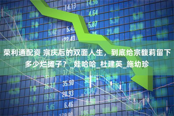 荣利通配资 宗庆后的双面人生，到底给宗馥莉留下多少烂摊子？_娃哈哈_杜建英_施幼珍