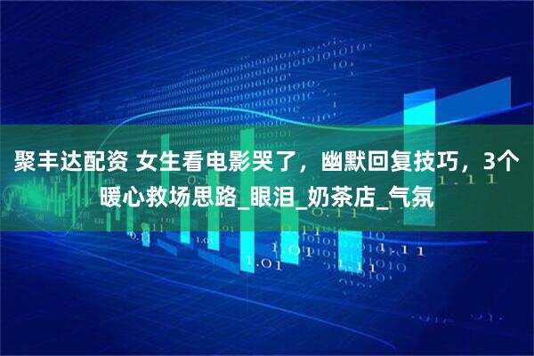 聚丰达配资 女生看电影哭了，幽默回复技巧，3个暖心救场思路_眼泪_奶茶店_气氛