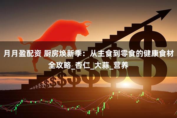 月月盈配资 厨房焕新季：从主食到零食的健康食材全攻略_杏仁_大蒜_营养