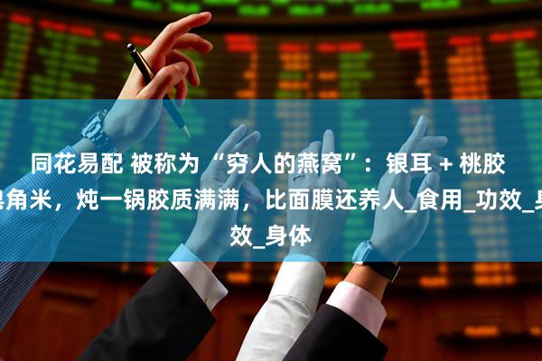 同花易配 被称为 “穷人的燕窝”：银耳 + 桃胶 + 皂角米，炖一锅胶质满满，比面膜还养人_食用_功效_身体