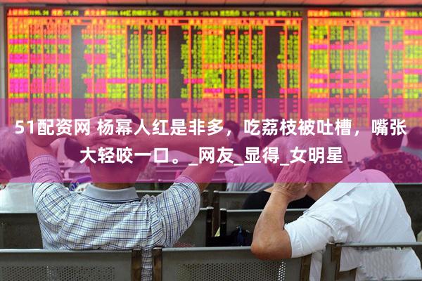 51配资网 杨幂人红是非多，吃荔枝被吐槽，嘴张大轻咬一口。_网友_显得_女明星