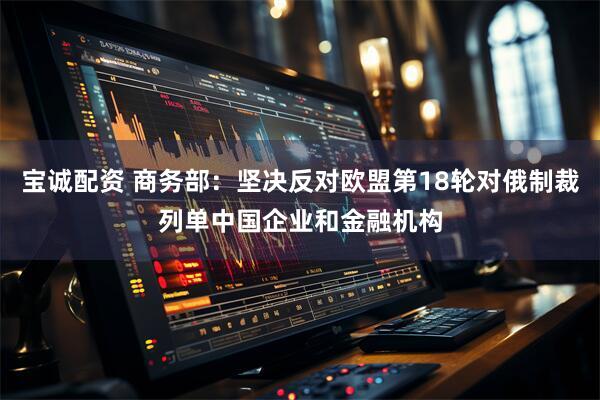 宝诚配资 商务部：坚决反对欧盟第18轮对俄制裁列单中国企业和金融机构
