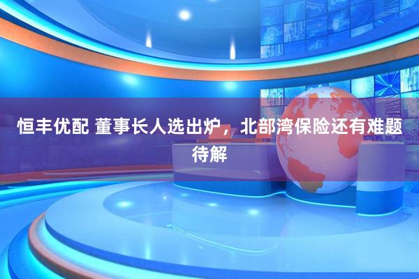 恒丰优配 董事长人选出炉，北部湾保险还有难题待解