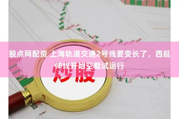 股点网配资 上海轨道交通2号线要变长了，西延伸线开始空载试运行