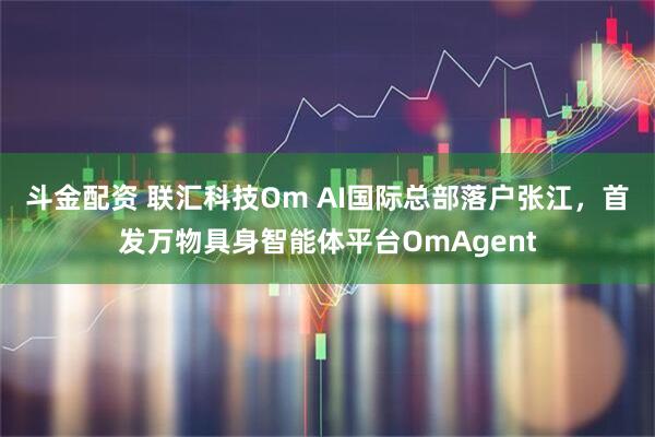 斗金配资 联汇科技Om AI国际总部落户张江，首发万物具身智能体平台OmAgent