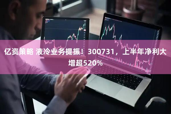 亿资策略 液冷业务提振！300731，上半年净利大增超520%