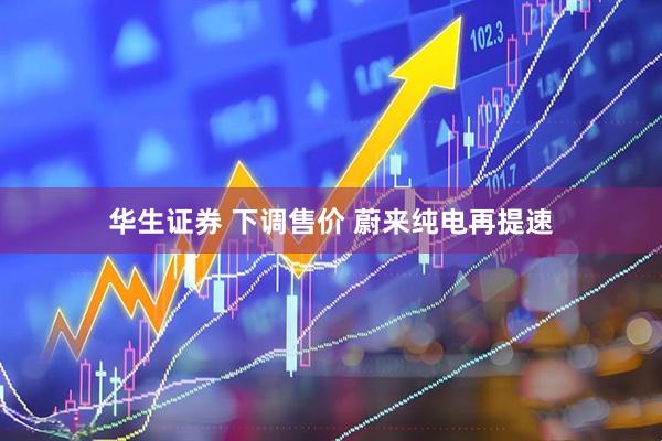 华生证券 下调售价 蔚来纯电再提速