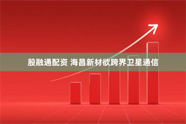 股融通配资 海昌新材欲跨界卫星通信