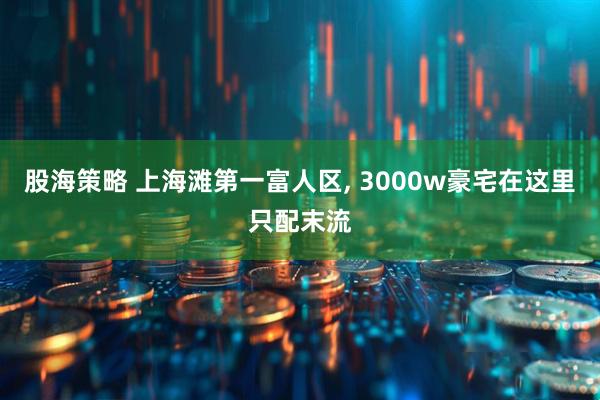 股海策略 上海滩第一富人区, 3000w豪宅在这里只配末流