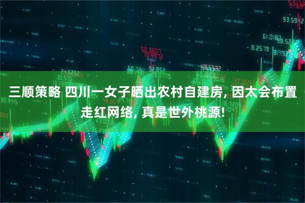 三顺策略 四川一女子晒出农村自建房, 因太会布置走红网络, 真是世外桃源!