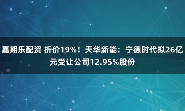 嘉期乐配资 折价19%！天华新能：宁德时代拟26亿元受让公司12.95%股份