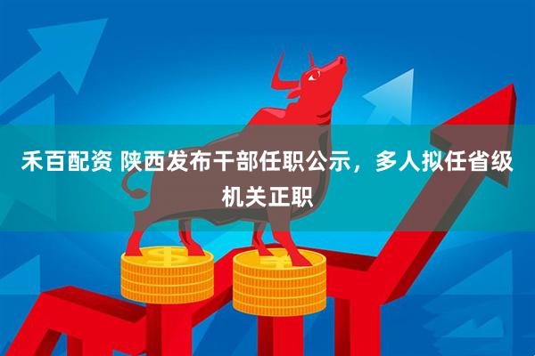 禾百配资 陕西发布干部任职公示,多人拟任省级机关正职