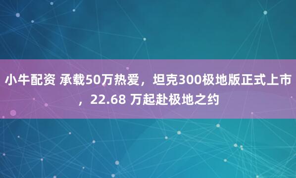 小牛配资 承载50万热爱,坦克300极地版正式上市,22.68 万起赴极地之约