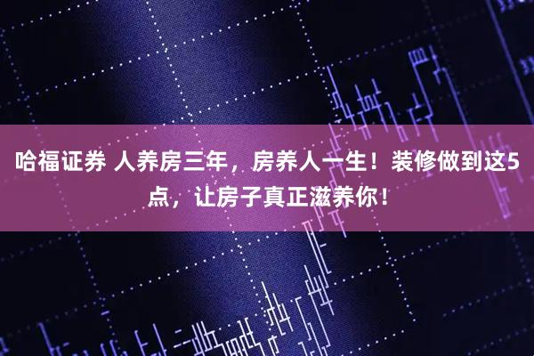 哈福证券 人养房三年，房养人一生！装修做到这5点，让房子真正滋养你！