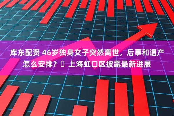库东配资 46岁独身女子突然离世，后事和遗产怎么安排？​上海虹口区披露最新进展