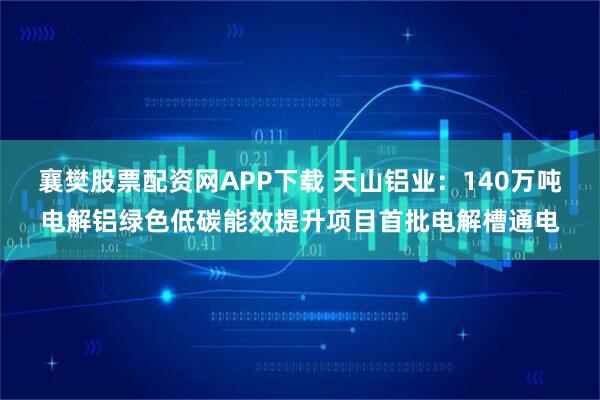 襄樊股票配资网APP下载 天山铝业：140万吨电解铝绿色低碳能效提升项目首批电解槽通电