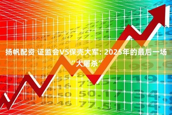 扬帆配资 证监会VS保壳大军: 2025年的最后一场“大屠杀”