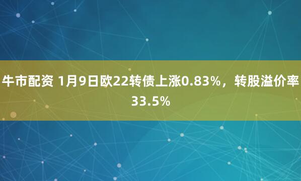 牛市配资 1月9日欧22转债上涨0.83%，转股溢价率33.5%