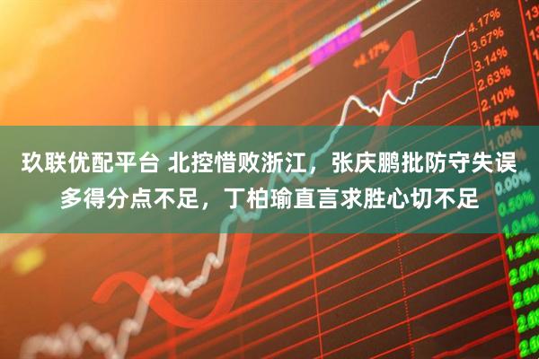 玖联优配平台 北控惜败浙江,张庆鹏批防守失误多得分点不足,丁柏瑜直言求胜心切不足