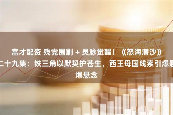 富才配资 残党围剿 + 灵脉觉醒！《怒海潜沙》第二十九集：铁三角以默契护苍生，西王母国线索引爆悬念