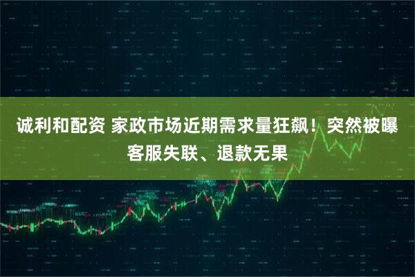 诚利和配资 家政市场近期需求量狂飙！突然被曝客服失联、退款无果