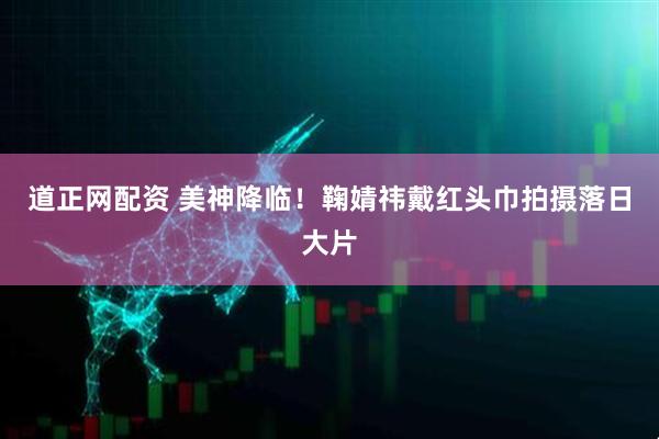 道正网配资 美神降临！鞠婧祎戴红头巾拍摄落日大片