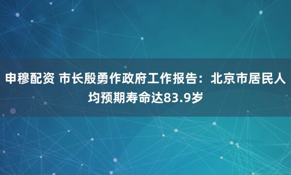 申穆配资 市长殷勇作政府工作报告:北京市居民人均预期寿命达83.9岁