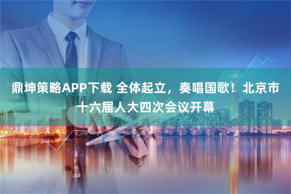 鼎坤策略APP下载 全体起立，奏唱国歌！北京市十六届人大四次会议开幕