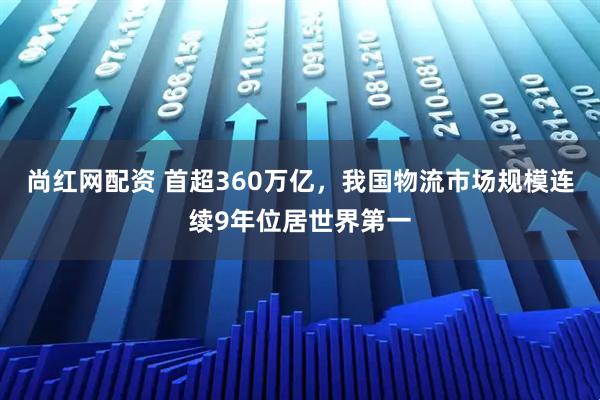 尚红网配资 首超360万亿,我国物流市场规模连续9年位居世界第一