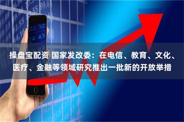 操盘宝配资 国家发改委：在电信、教育、文化、医疗、金融等领域研究推出一批新的开放举措