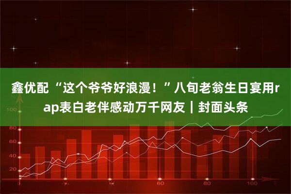 鑫优配 “这个爷爷好浪漫！”八旬老翁生日宴用rap表白老伴感动万千网友｜封面头条